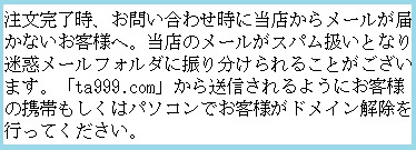 注文完了時、お問い合わせ時に当店からメールが届かないお客様へ。当店のメールがスパム扱いとなり迷惑メールフォルダに振り分けられることがございます。「ta999.com」から送信されるようにお客様の携帯もしくはパソコンでお客様がドメイン解除を行ってください。